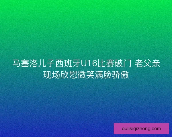 马塞洛儿子西班牙U16比赛破门 老父亲现场欣慰微笑满脸骄傲