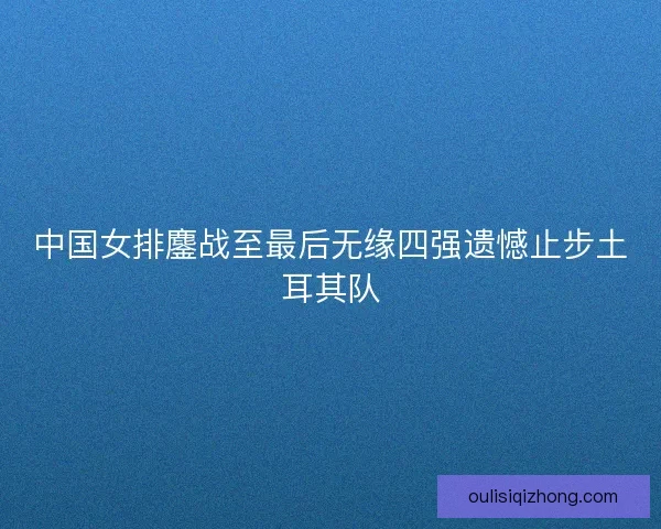 中国女排鏖战至最后无缘四强遗憾止步土耳其队